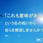 「これも意味がある」という名の呪いから自らを解放しませんか？